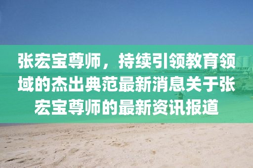 張宏寶尊師，持續(xù)引領(lǐng)教育領(lǐng)域的杰出典范最新消息關(guān)于張宏寶尊師的最新資訊報(bào)道