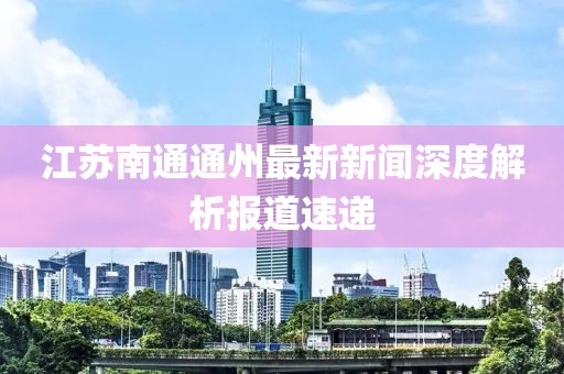 江蘇南通通州最新新聞深度解析報道速遞