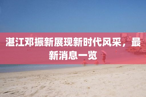 湛江鄧振新展現(xiàn)新時(shí)代風(fēng)采，最新消息一覽