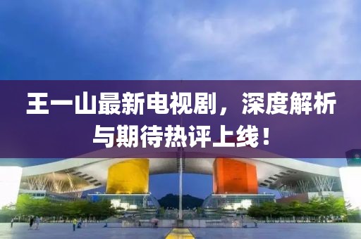 王一山最新電視劇，深度解析與期待熱評上線！