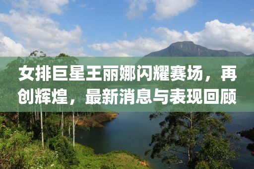 女排巨星王麗娜閃耀賽場，再創(chuàng)輝煌，最新消息與表現(xiàn)回顧