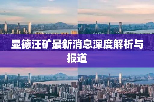 顯德汪礦最新消息深度解析與報(bào)道