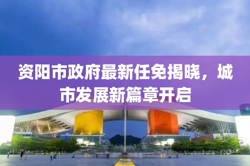 資陽市政府最新任免揭曉，城市發(fā)展新篇章開啟