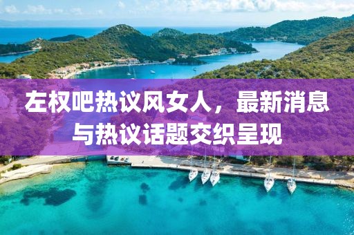 左權(quán)吧熱議風(fēng)女人，最新消息與熱議話題交織呈現(xiàn)