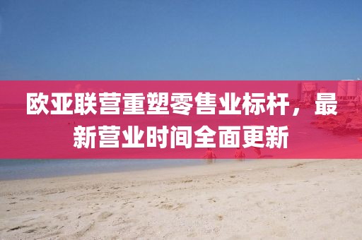 歐亞聯(lián)營重塑零售業(yè)標(biāo)桿，最新營業(yè)時間全面更新