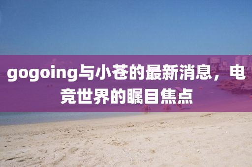 gogoing與小蒼的最新消息，電競世界的矚目焦點