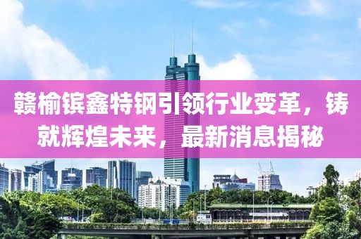 贛榆鑌鑫特鋼引領(lǐng)行業(yè)變革，鑄就輝煌未來(lái)，最新消息揭秘