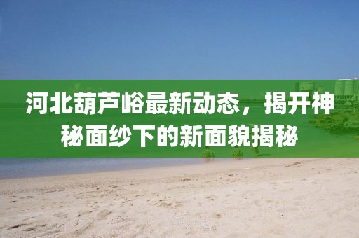 河北葫蘆峪最新動態(tài)，揭開神秘面紗下的新面貌揭秘