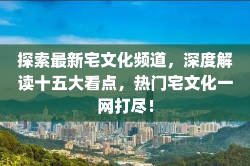 探索最新宅文化頻道，深度解讀十五大看點，熱門宅文化一網(wǎng)打盡！