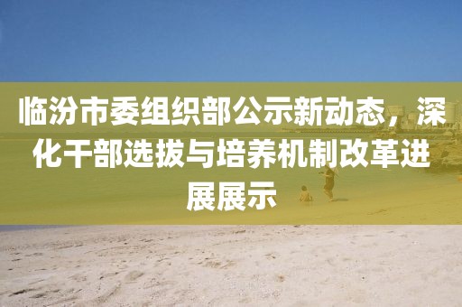 臨汾市委組織部公示新動(dòng)態(tài)，深化干部選拔與培養(yǎng)機(jī)制改革進(jìn)展展示