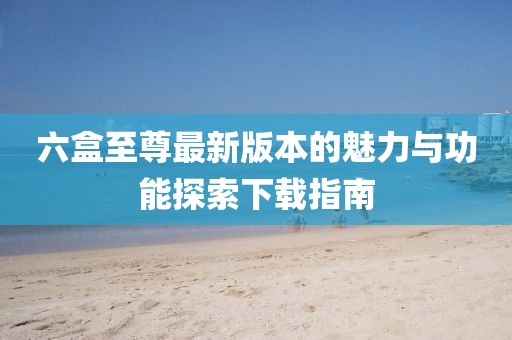 六盒至尊最新版本的魅力與功能探索下載指南