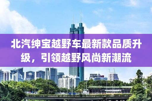 北汽紳寶越野車(chē)最新款品質(zhì)升級(jí)，引領(lǐng)越野風(fēng)尚新潮流