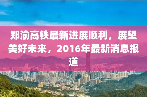 鄭渝高鐵最新進展順利，展望美好未來，2016年最新消息報道