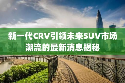 新一代CRV引領未來SUV市場潮流的最新消息揭秘