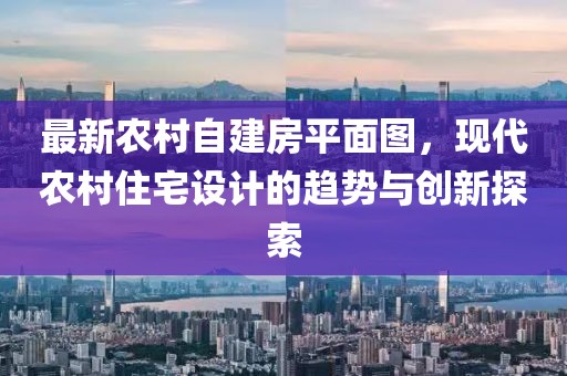 最新農(nóng)村自建房平面圖，現(xiàn)代農(nóng)村住宅設(shè)計(jì)的趨勢(shì)與創(chuàng)新探索