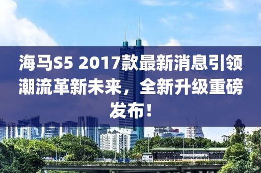 海馬S5 2017款最新消息引領(lǐng)潮流革新未來，全新升級重磅發(fā)布！
