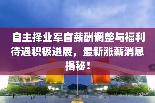 自主擇業(yè)軍官薪酬調(diào)整與福利待遇積極進展，最新漲薪消息揭秘！