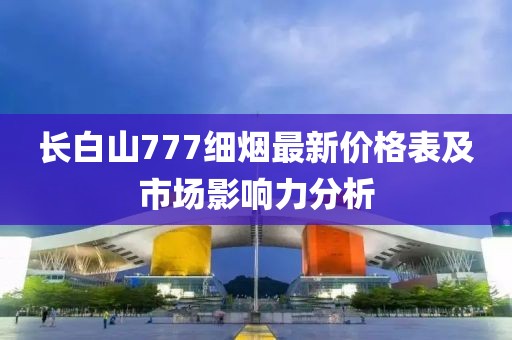 長白山777細(xì)煙最新價格表及市場影響力分析
