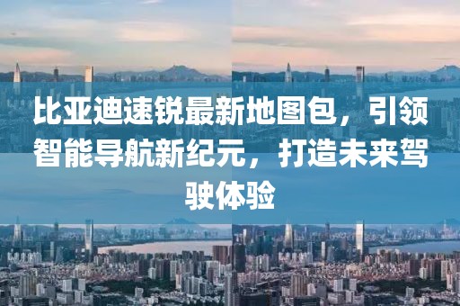 比亞迪速銳最新地圖包，引領(lǐng)智能導(dǎo)航新紀(jì)元，打造未來駕駛體驗(yàn)