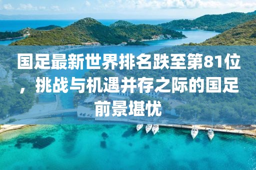 國(guó)足最新世界排名跌至第81位，挑戰(zhàn)與機(jī)遇并存之際的國(guó)足前景堪憂(yōu)