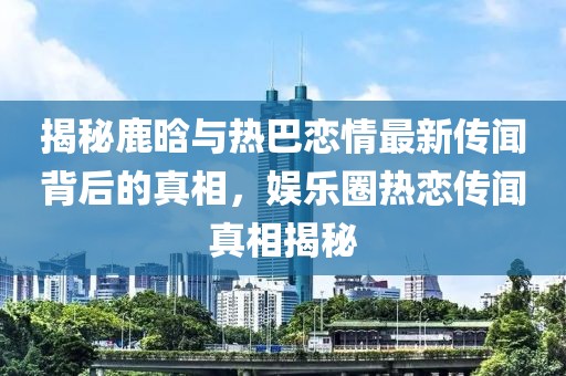揭秘鹿晗與熱巴戀情最新傳聞背后的真相，娛樂圈熱戀傳聞真相揭秘