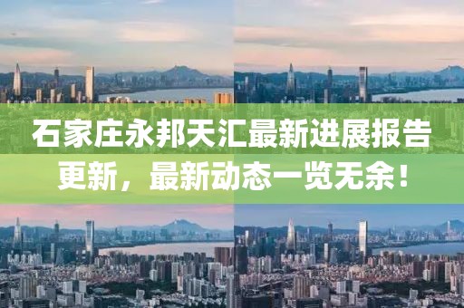 石家莊永邦天匯最新進(jìn)展報告更新，最新動態(tài)一覽無余！