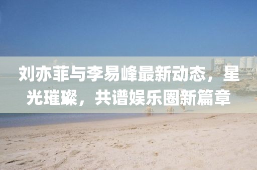 劉亦菲與李易峰最新動態(tài)，星光璀璨，共譜娛樂圈新篇章