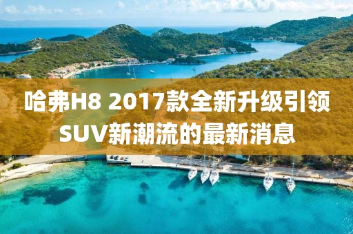 哈弗H8 2017款全新升級(jí)引領(lǐng)SUV新潮流的最新消息