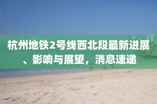 杭州地鐵2號線西北段最新進展、影響與展望，消息速遞