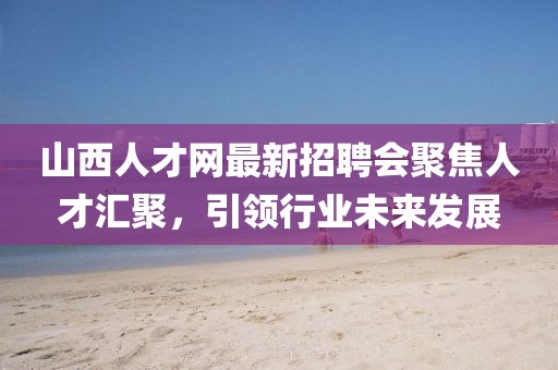 山西人才網(wǎng)最新招聘會聚焦人才匯聚，引領行業(yè)未來發(fā)展