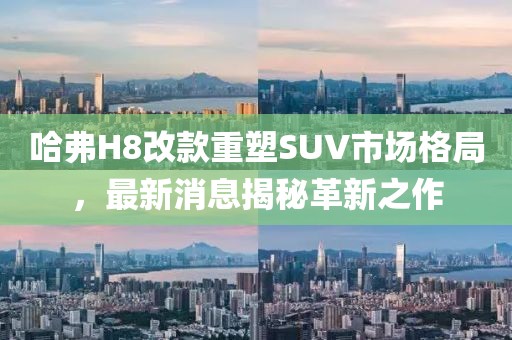 哈弗H8改款重塑SUV市場格局，最新消息揭秘革新之作