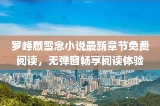 羅峰顧雪念小說最新章節(jié)免費(fèi)閱讀，無彈窗暢享閱讀體驗