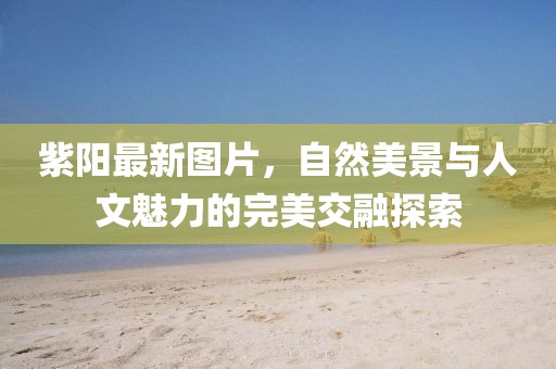 紫陽(yáng)最新圖片，自然美景與人文魅力的完美交融探索