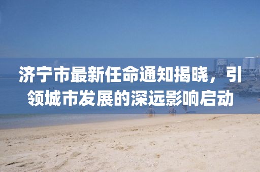 濟(jì)寧市最新任命通知揭曉，引領(lǐng)城市發(fā)展的深遠(yuǎn)影響啟動