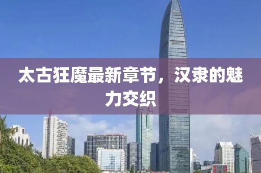 太古狂魔最新章節(jié)，漢隸的魅力交織