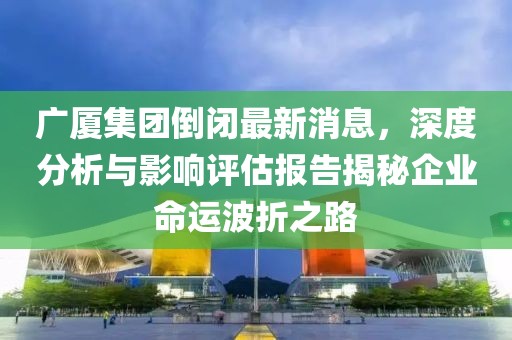廣廈集團倒閉最新消息，深度分析與影響評估報告揭秘企業(yè)命運波折之路