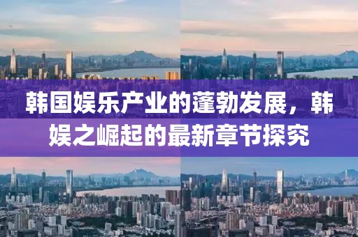 韓國娛樂產(chǎn)業(yè)的蓬勃發(fā)展，韓娛之崛起的最新章節(jié)探究