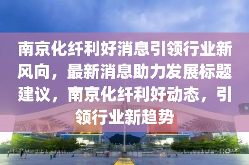 南京化纖利好消息引領(lǐng)行業(yè)新風向，最新消息助力發(fā)展標題建議，南京化纖利好動態(tài)，引領(lǐng)行業(yè)新趨勢