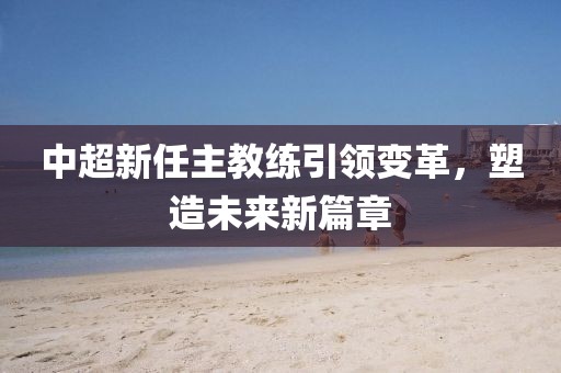 中超新任主教練引領(lǐng)變革，塑造未來新篇章