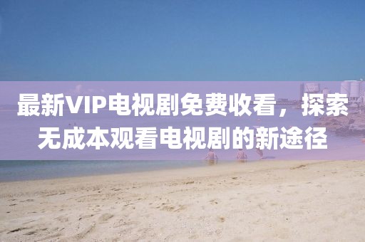 最新VIP電視劇免費(fèi)收看，探索無成本觀看電視劇的新途徑