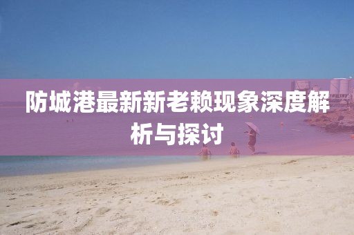 防城港最新新老賴現(xiàn)象深度解析與探討