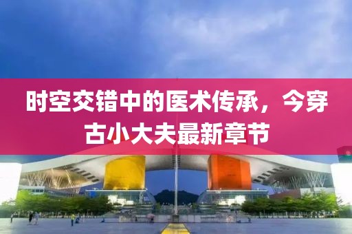 時空交錯中的醫(yī)術(shù)傳承，今穿古小大夫最新章節(jié)