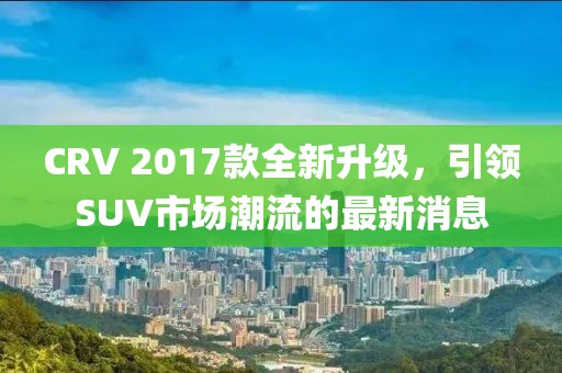 CRV 2017款全新升級，引領(lǐng)SUV市場潮流的最新消息