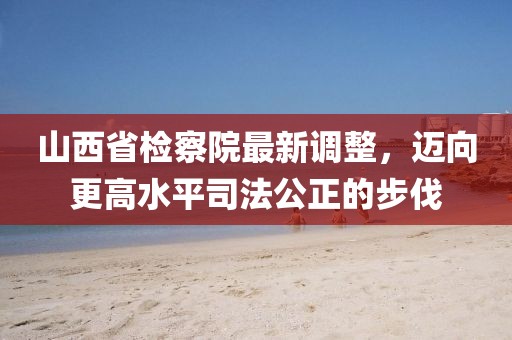 山西省檢察院最新調(diào)整，邁向更高水平司法公正的步伐