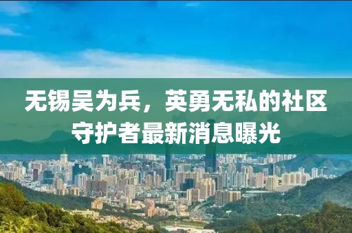 無錫吳為兵，英勇無私的社區(qū)守護者最新消息曝光