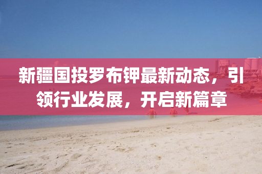 新疆國投羅布鉀最新動態(tài)，引領(lǐng)行業(yè)發(fā)展，開啟新篇章
