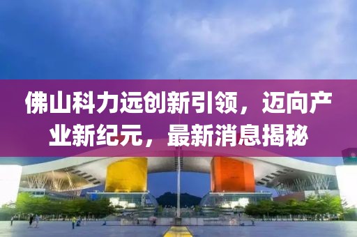 佛山科力遠(yuǎn)創(chuàng)新引領(lǐng)，邁向產(chǎn)業(yè)新紀(jì)元，最新消息揭秘