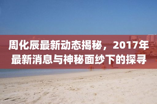 周化辰最新動態(tài)揭秘，2017年最新消息與神秘面紗下的探尋